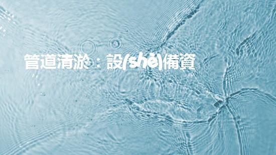 管道清淤：設(shè)備資質(zhì)是關(guān)鍵！